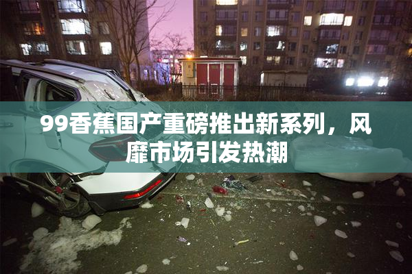 99香蕉国产重磅推出新系列，风靡市场引发热潮