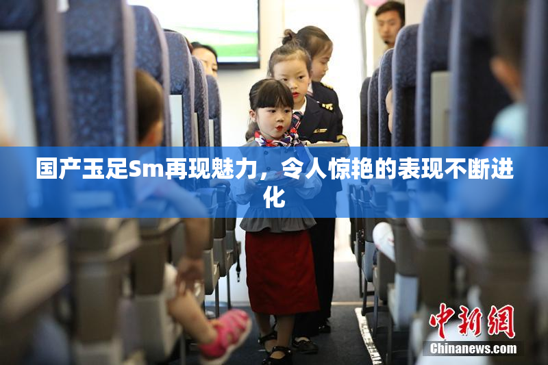 国产玉足Sm再现魅力，令人惊艳的表现不断进化