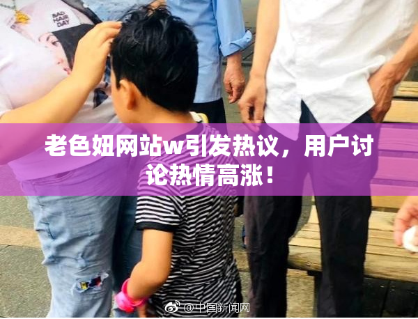 老色妞网站w引发热议，用户讨论热情高涨！