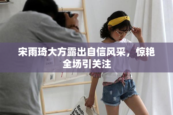 宋雨琦大方露出自信风采，惊艳全场引关注