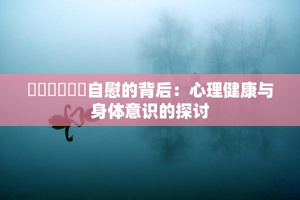 ❌‌❌‌❌‌自慰的背后：心理健康与身体意识的探讨
