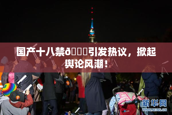 国产十八禁🔞引发热议，掀起舆论风潮！