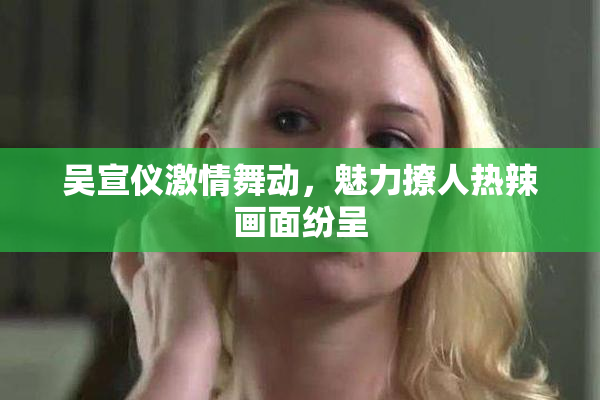 吴宣仪激情舞动，魅力撩人热辣画面纷呈