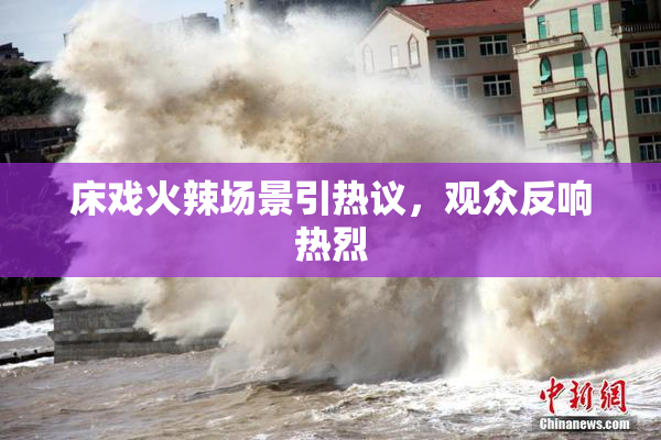床戏火辣场景引热议，观众反响热烈