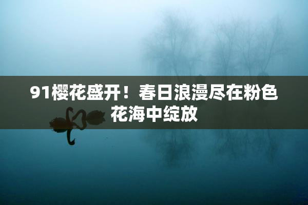91樱花盛开！春日浪漫尽在粉色花海中绽放