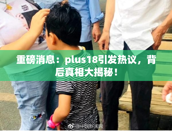 重磅消息：plus18引发热议，背后真相大揭秘！