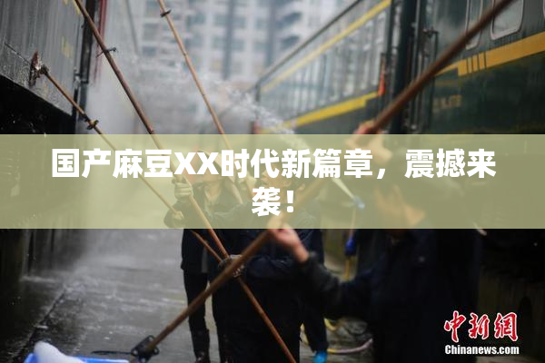 国产麻豆XX时代新篇章，震撼来袭！