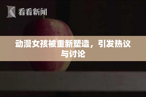动漫女孩被重新塑造，引发热议与讨论