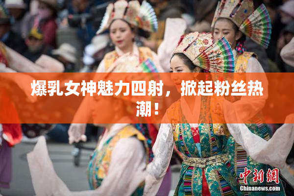爆乳女神魅力四射，掀起粉丝热潮！