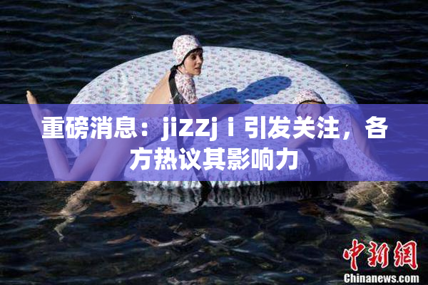重磅消息：jiZZjⅰ引发关注，各方热议其影响力