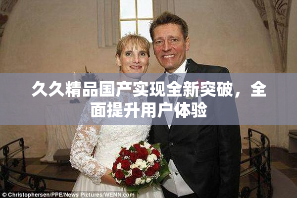 久久精品国产实现全新突破，全面提升用户体验