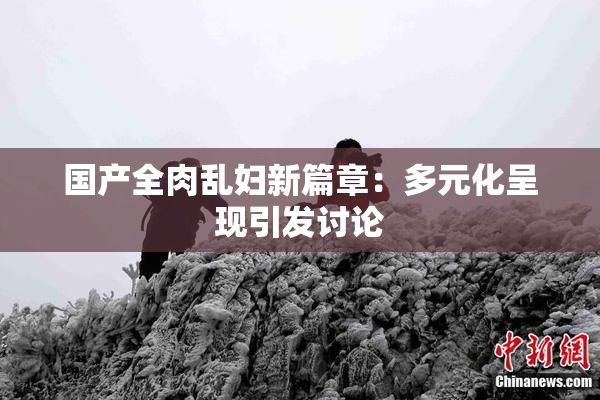 国产全肉乱妇新篇章：多元化呈现引发讨论