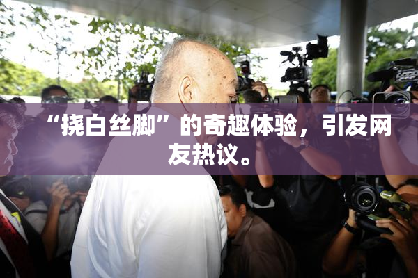 “挠白丝脚”的奇趣体验，引发网友热议。