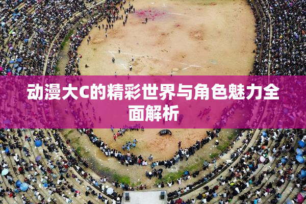 动漫大C的精彩世界与角色魅力全面解析