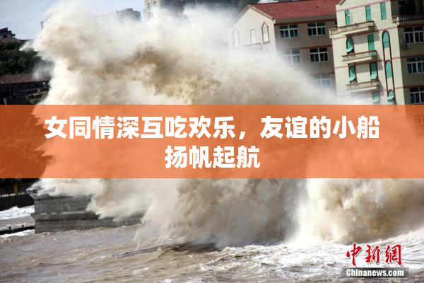 女同情深互吃欢乐，友谊的小船扬帆起航