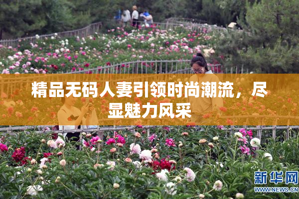精品无码人妻引领时尚潮流，尽显魅力风采
