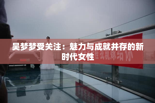 吴梦梦受关注：魅力与成就并存的新时代女性
