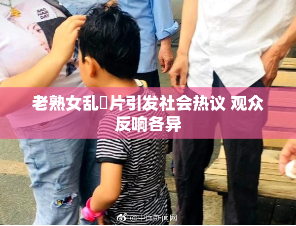 老熟女乱婬片引发社会热议 观众反响各异