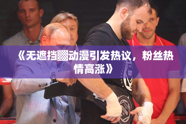 《无遮挡▓动漫引发热议，粉丝热情高涨》