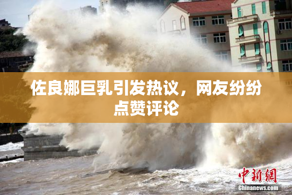 佐良娜巨乳引发热议，网友纷纷点赞评论