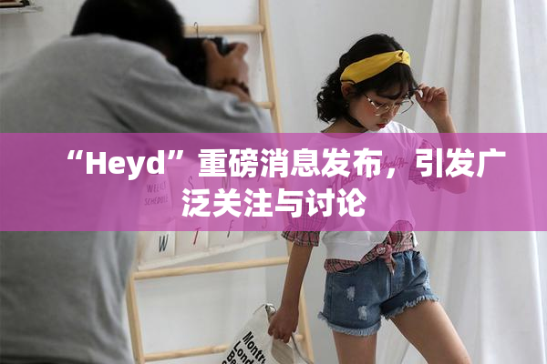 “Heyd”重磅消息发布，引发广泛关注与讨论
