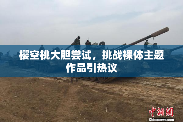 樱空桃大胆尝试，挑战裸体主题作品引热议