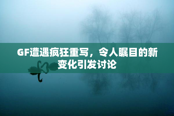 GF遭遇疯狂重写，令人瞩目的新变化引发讨论