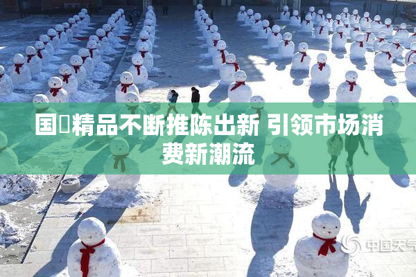 国產精品不断推陈出新 引领市场消费新潮流