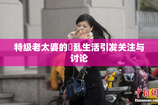 特级老太婆的婬乱生活引发关注与讨论