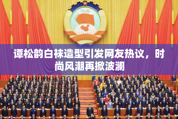 谭松韵白袜造型引发网友热议，时尚风潮再掀波澜