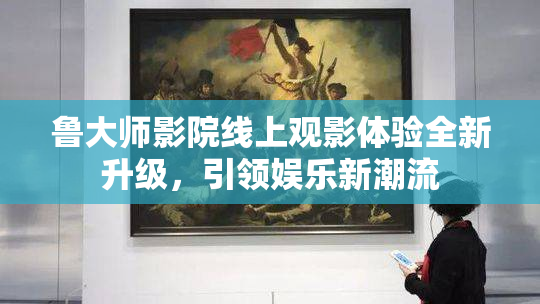 鲁大师影院线上观影体验全新升级，引领娱乐新潮流