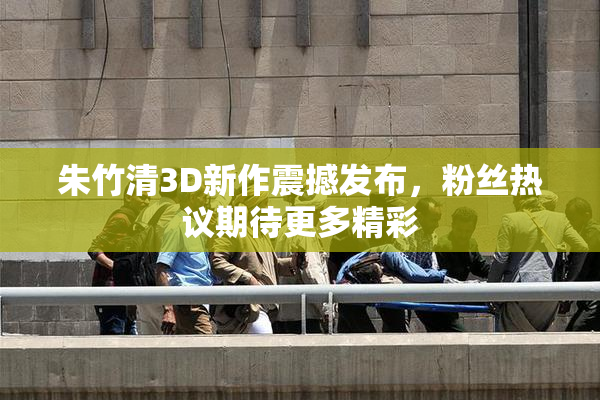 朱竹清3D新作震撼发布，粉丝热议期待更多精彩