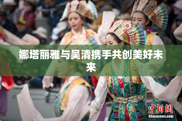 娜塔丽雅与吴清携手共创美好未来