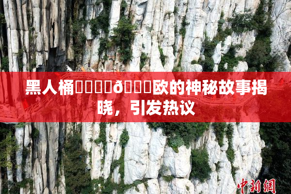 黑人桶❌‌❌‌🍑欧的神秘故事揭晓，引发热议