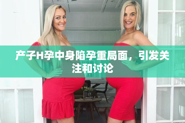 产子H孕中身陷孕重局面，引发关注和讨论