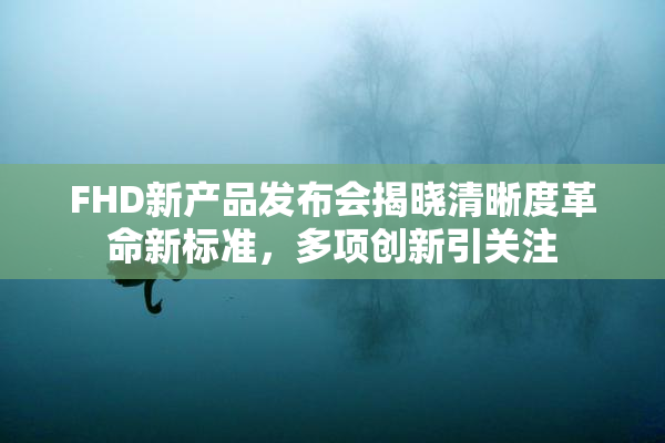 FHD新产品发布会揭晓清晰度革命新标准，多项创新引关注