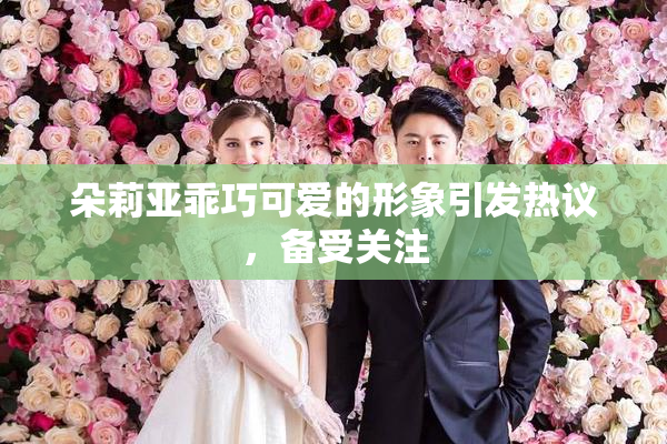 朵莉亚乖巧可爱的形象引发热议，备受关注