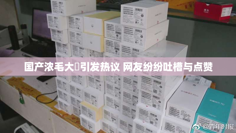 国产浓毛大泬引发热议 网友纷纷吐槽与点赞