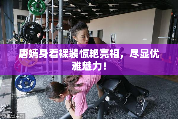 唐嫣身着裸装惊艳亮相，尽显优雅魅力！