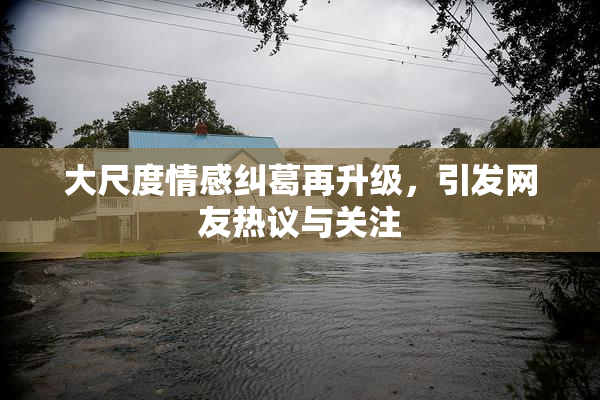 大尺度情感纠葛再升级，引发网友热议与关注