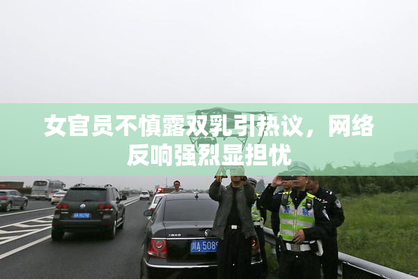 女官员不慎露双乳引热议，网络反响强烈显担忧