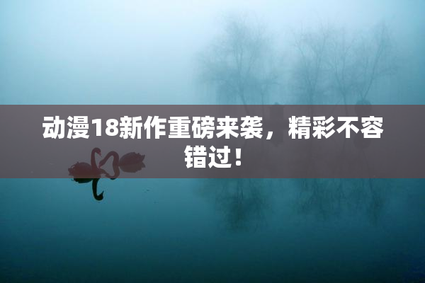 动漫18新作重磅来袭，精彩不容错过！