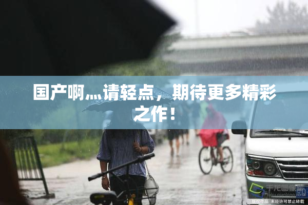 国产啊灬请轻点，期待更多精彩之作！