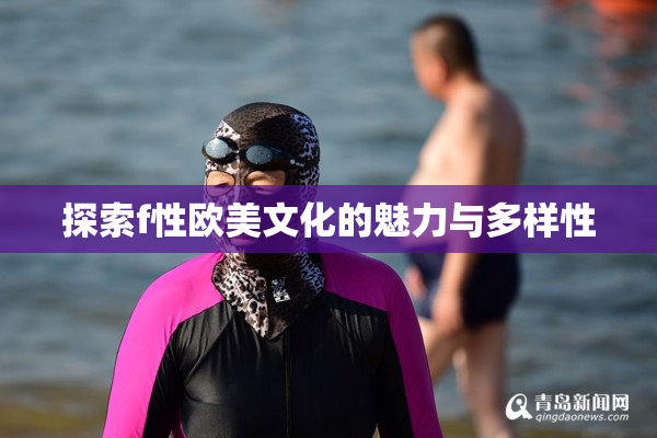 探索f性欧美文化的魅力与多样性