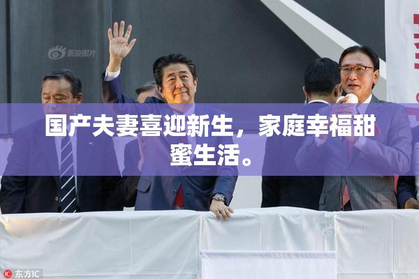 国产夫妻喜迎新生，家庭幸福甜蜜生活。