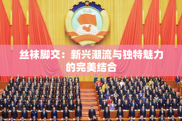 丝袜脚交：新兴潮流与独特魅力的完美结合