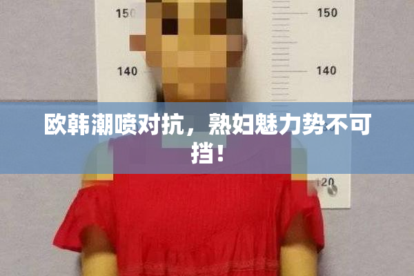 欧韩潮喷对抗，熟妇魅力势不可挡！
