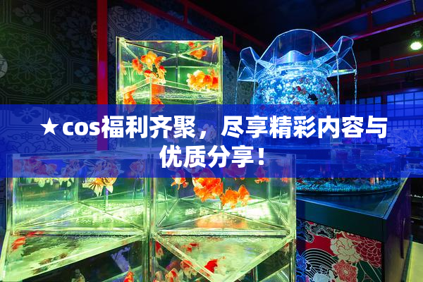 ★cos福利齐聚，尽享精彩内容与优质分享！