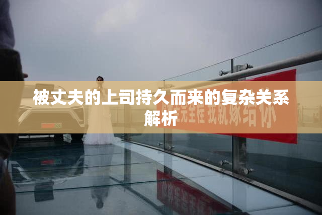 被丈夫的上司持久而来的复杂关系解析
