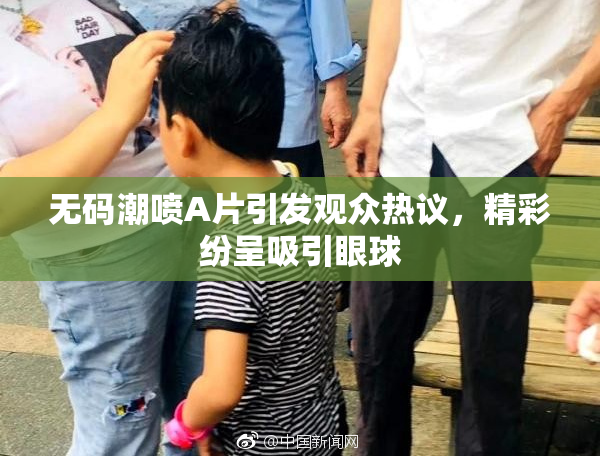 无码潮喷A片引发观众热议，精彩纷呈吸引眼球